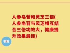 人参皂苷和灵芝三倍(人参皂苷与灵芝相互结合三倍功效大，健康提升效果最佳)