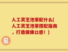 人工灵芝泡茶配什么(人工灵芝泡茶搭配指南，打造健康口感！)