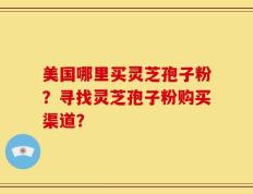 美国哪里买灵芝孢子粉？寻找灵芝孢子粉购买渠道？
