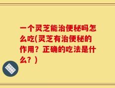 一个灵芝能治便秘吗怎么吃(灵芝有治便秘的作用？正确的吃法是什么？)