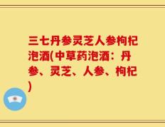 三七丹参灵芝人参枸杞泡酒(中草药泡酒：丹参、灵芝、人参、枸杞)