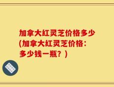 加拿大红灵芝价格多少(加拿大红灵芝价格：多少钱一瓶？)