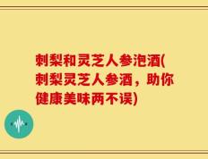 刺梨和灵芝人参泡酒(刺梨灵芝人参酒，助你健康美味两不误)