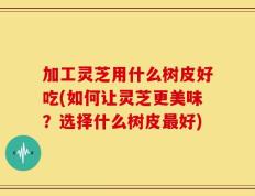 加工灵芝用什么树皮好吃(如何让灵芝更美味？选择什么树皮最好)