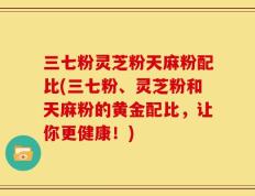 三七粉灵芝粉天麻粉配比(三七粉、灵芝粉和天麻粉的黄金配比，让你更健康！)