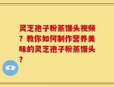 灵芝孢子粉蒸馒头视频？教你如何制作营养美味的灵芝孢子粉蒸馒头？