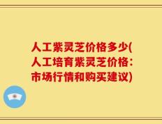 人工紫灵芝价格多少(人工培育紫灵芝价格：市场行情和购买建议)