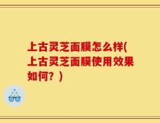 上古灵芝面膜怎么样(上古灵芝面膜使用效果如何？)
