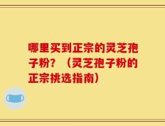 哪里买到正宗的灵芝孢子粉？（灵芝孢子粉的正宗挑选指南）