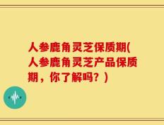 人参鹿角灵芝保质期(人参鹿角灵芝产品保质期，你了解吗？)