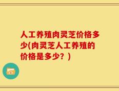 人工养殖肉灵芝价格多少(肉灵芝人工养殖的价格是多少？)