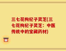 三七花枸杞子灵芝(三七花枸杞子灵芝：中医传统中的宝藏药材)