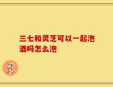 三七和灵芝可以一起泡酒吗怎么泡