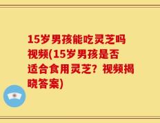 15岁男孩能吃灵芝吗视频(15岁男孩是否适合食用灵芝？视频揭晓答案)