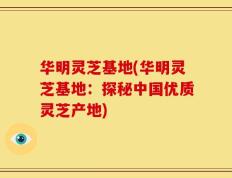 华明灵芝基地(华明灵芝基地：探秘中国优质灵芝产地)