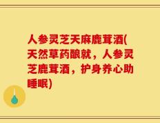 人参灵芝天麻鹿茸酒(天然草药酿就，人参灵芝鹿茸酒，护身养心助睡眠)