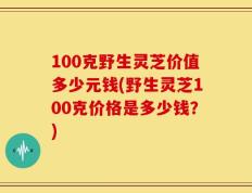 100克野生灵芝价值多少元钱(野生灵芝100克价格是多少钱？)