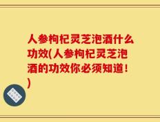人参枸杞灵芝泡酒什么功效(人参枸杞灵芝泡酒的功效你必须知道！)