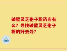 破壁灵芝孢子粉药店有么？寻找破壁灵芝孢子粉的好去处？