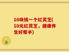 10块钱一个红灵芝(10元红灵芝，健康养生好帮手)
