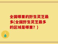 全国哪里的野生灵芝最多(全国野生灵芝最多的区域是哪里？)