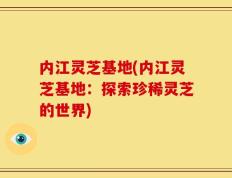 内江灵芝基地(内江灵芝基地：探索珍稀灵芝的世界)
