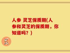 人参 灵芝保质期(人参和灵芝的保质期，你知道吗？)