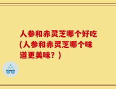 人参和赤灵芝哪个好吃(人参和赤灵芝哪个味道更美味？)