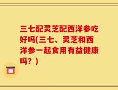 三七配灵芝配西洋参吃好吗(三七、灵芝和西洋参一起食用有益健康吗？)