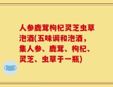 人参鹿茸枸杞灵芝虫草泡酒(五味调和泡酒，集人参、鹿茸、枸杞、灵芝、虫草于一瓶)