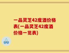 一品灵芝42度酒价格表(一品灵芝42度酒价格一览表)