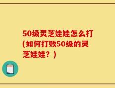 50级灵芝娃娃怎么打(如何打败50级的灵芝娃娃？)