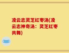 凌云志灵芝红枣汤(凌云志神奇汤：灵芝红枣共舞)