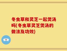 冬虫草和灵芝一起煲汤吗(冬虫草灵芝煲汤的做法及功效)
