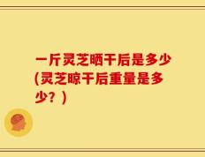 一斤灵芝晒干后是多少(灵芝晾干后重量是多少？)