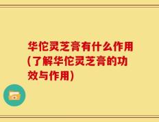 华佗灵芝膏有什么作用(了解华佗灵芝膏的功效与作用)