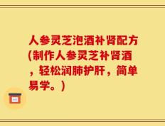 人参灵芝泡酒补肾配方(制作人参灵芝补肾酒，轻松润肺护肝，简单易学。)