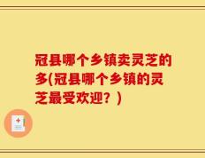 冠县哪个乡镇卖灵芝的多(冠县哪个乡镇的灵芝最受欢迎？)