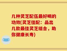 几种灵芝配伍最好喝的功效(灵芝佳配：品出几款最佳灵芝组合，助你健康长寿)