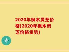 2020年枫木灵芝价格(2020年枫木灵芝价格走势)
