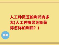 人工种灵芝的利润有多大(人工种植灵芝能获得怎样的利润？)