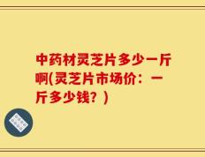 中药材灵芝片多少一斤啊(灵芝片市场价：一斤多少钱？)