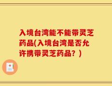 入境台湾能不能带灵芝药品(入境台湾是否允许携带灵芝药品？)