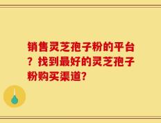 销售灵芝孢子粉的平台？找到最好的灵芝孢子粉购买渠道？