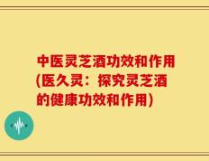 中医灵芝酒功效和作用(医久灵：探究灵芝酒的健康功效和作用)