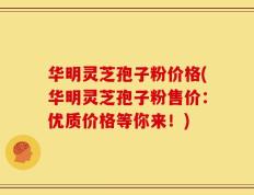 华明灵芝孢子粉价格(华明灵芝孢子粉售价：优质价格等你来！)