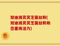 双迪湘灵灵芝菌丝粉(双迪湘灵灵芝菌丝粉助您重焕活力)
