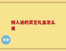 别人送的灵芝礼盒怎么用