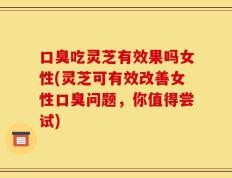 口臭吃灵芝有效果吗女性(灵芝可有效改善女性口臭问题，你值得尝试)