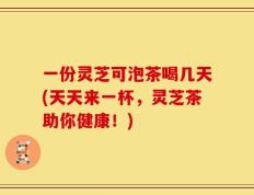 一份灵芝可泡茶喝几天(天天来一杯，灵芝茶助你健康！)